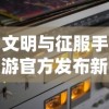 文明与征服手游官方发布新版更新，全新玩法与升级系统提升游戏体验