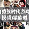(猿族时代游戏视频)猿族时代国际服：探索游戏内社交互动和跨界合作带来的新玩法