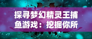 探寻梦幻精灵王捕鱼游戏：挖掘你所不知道的创新玩法与技巧隐秘