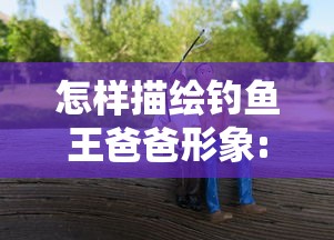 怎样描绘钓鱼王爸爸形象:通过写作文挖掘其个性魅力与爱好特点的方法与技巧