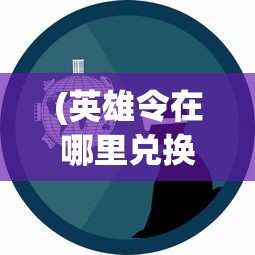 (英雄令在哪里兑换)玩家指南：详解如何通过游戏内各种方式有效获取英雄令牌