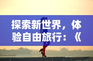 探索新世界，体验自由旅行：《旅行少女》游戏官方全新版本重磅发布，邀你共同触摸未知的历险