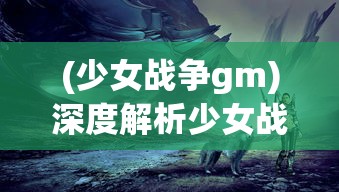 (少女战争gm)深度解析少女战争wiki：探究角色设定、战斗策略和玩家互动特色