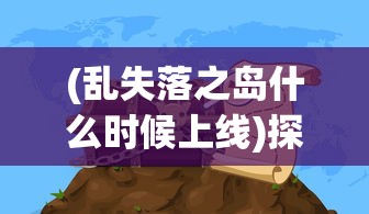 (乱失落之岛什么时候上线)探索未知与冒险：《乱失落之岛》新游戏预计何时上线？