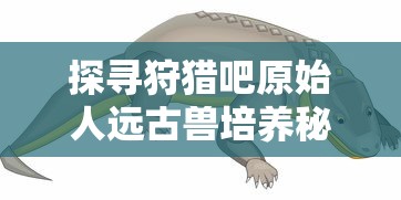 探寻狩猎吧原始人远古兽培养秘笈：哪只远古生物能助你积累实力与资源？