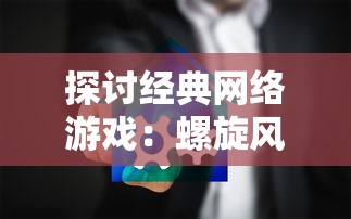 探讨经典网络游戏：螺旋风暴的持久魅力，现在我们还能否亲身体验这个游戏世界？