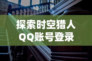 探索时空猎人QQ账号登录版：一次深度体验未来科技与历史冒险的奇妙结合