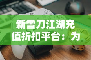 新雪刀江湖充值折扣平台：为玩家带来无与伦比的游戏体验，折扣利润大全解析