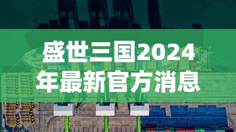 盛世三国2024年最新官方消息发布：全新英雄系统上线，提高战斗策略体验，玩家可全方位布局军队