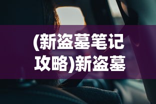 (新盗墓笔记 攻略)新盗墓笔记攻略：深度剖析探险技巧与神秘古墓解密心得