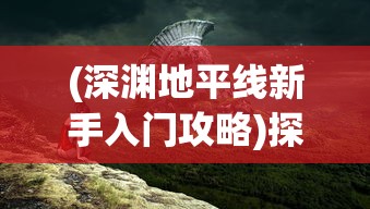 (深渊地平线新手入门攻略)探秘游戏秘籍：深渊地平线抽卡攻略及隐藏角色技巧详解