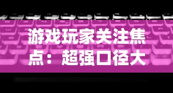 游戏玩家关注焦点：超强口径大改版，全新系统、玩法是否让玩家体验翻新？