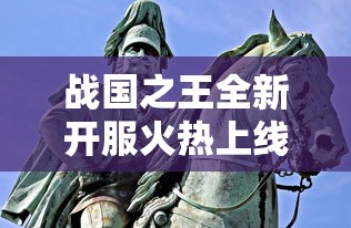 战国之王全新开服火热上线，古战场再现烽烟，一战成王待你挑战！